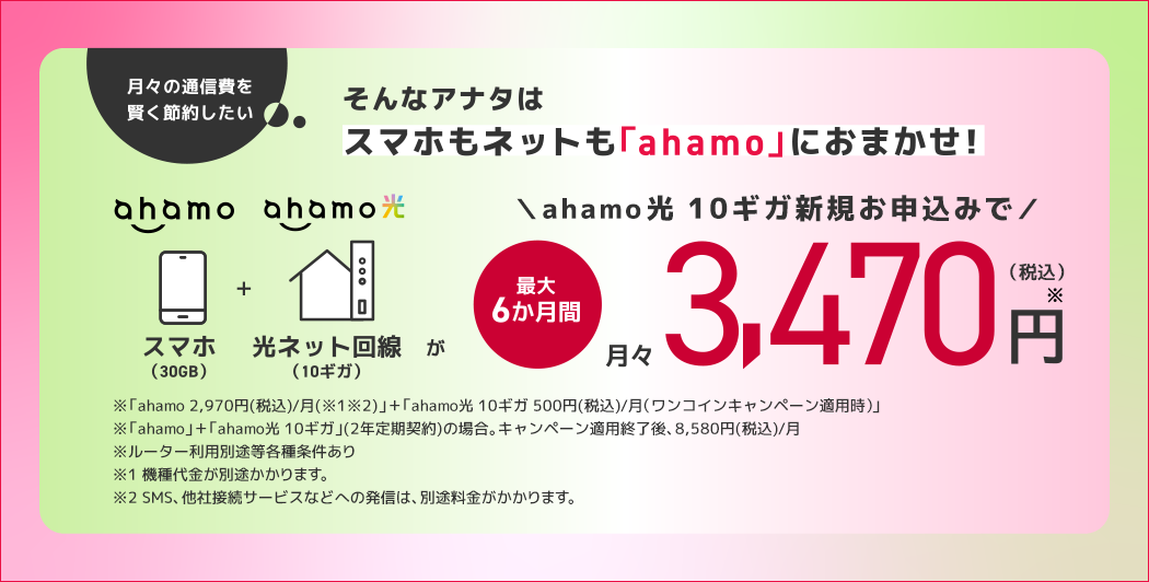 月々の通信費を賢く節約したい そんなアナタはスマホもネットも「ahamo」におまかせ! ahamo スマホ(30GB)+ahamo光 光ネット回線(10ギガ)が ahamo光 10ギガ新規お申込みで 最大6か月間 月々3,470円※(税込) ※「ahamo 2,970円(税込)/月(※1※2)」+「ahamo光 10ギガ 500円(税込)/月 (ワンコインキャンペーン適用時)」 ※「ahamo」+「ahamo光 10ギガ」(2年定期契約)の場合。キャンペーン適用終了後、8,580円(税込)/月 ※ルーター利用別途等各種条件あり ※1 機種代金が別途かかります。 ※2 SMS、他社接続サービスなどへの発信は、別途料金がかかります。