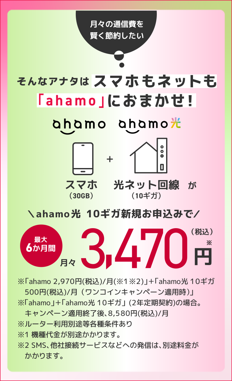 月々の通信費を賢く節約したい そんなアナタはスマホもネットも「ahamo」におまかせ! ahamo スマホ(30GB)+ahamo光 光ネット回線(10ギガ)が ahamo光 10ギガ新規お申込みで 最大6か月間 月々3,470円※(税込) ※「ahamo 2,970円(税込)/月(※1※2)」+「ahamo光 10ギガ 500円(税込)/月 (ワンコインキャンペーン適用時)」 ※「ahamo」+「ahamo光 10ギガ」(2年定期契約)の場合。キャンペーン適用終了後、8,580円(税込)/月 ※ルーター利用別途等各種条件あり ※1 機種代金が別途かかります。 ※2 SMS、他社接続サービスなどへの発信は、別途料金がかかります。