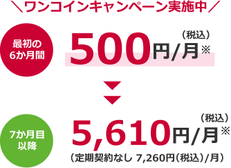 ワンコインキャンペーン実施中 最初の6か月間500円(税込)/月※> 7か月目以降5,610円(税込)/月※(定期契約なし 7,260円(税込)/月)