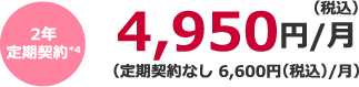 2年定期契約*4 4,950円(税込)/月(定期契約なし 6,600円(税込)/月)