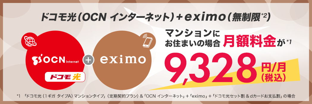 ドコモ光(OCN インターネット)+eximo(無制限*2)マンションにお住まいの場合月額料金が*1 9,328円(税込)/月 *1 「ドコモ光(1ギガ タイプA)マンションタイプ」(定期契約プラン)&「OCN インターネット」+「eximo」+「ドコモ光セット割&dカードお支払割」の場合