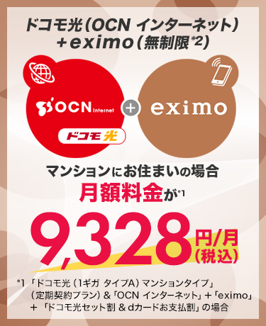 ドコモ光(OCN インターネット)+eximo(無制限*2)マンションにお住まいの場合月額料金が*1 9,328円(税込)/月 *1 「ドコモ光(1ギガ タイプA)マンションタイプ」(定期契約プラン)&「OCN インターネット」+「eximo」+「ドコモ光セット割&dカードお支払割」の場合