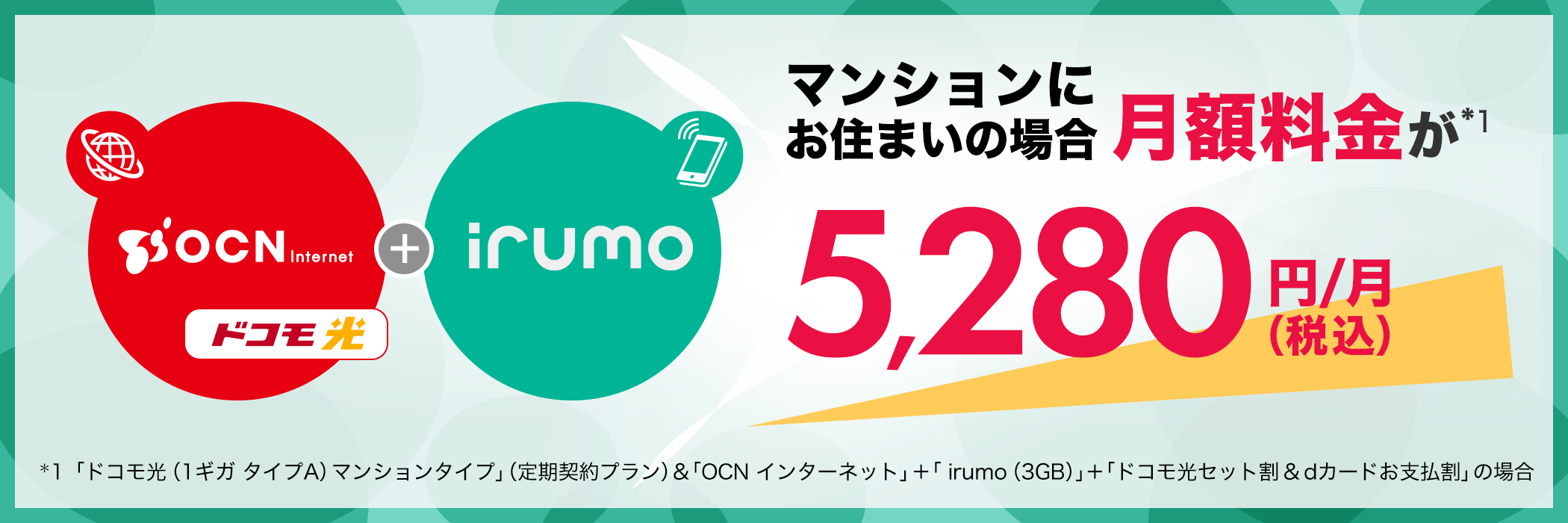 マンションにお住まいの場合月額料金が*1 5,280円(税込)*1「ドコモ光(1ギガ タイプA)マンションタイプ」(定期契約プラン)&「OCN インターネット」+「 irumo(3GB)」+「ドコモ光セット割&dカードお支払割」の場合 )