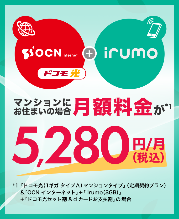 マンションにお住まいの場合月額料金が*1 5,280円(税込)*1「ドコモ光(1ギガ タイプA)マンションタイプ」(定期契約プラン)&「OCN インターネット」+「 irumo(3GB)」+「ドコモ光セット割&dカードお支払割」の場合 )