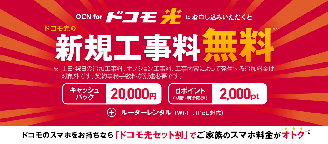 OCN for ドコモ光　OCN for ドコモ光をお申し込みいただくと　ドコモ光の新規工事料無料*1　※土日･祝日の追加工事料、オプション工事料、工事内容によって発生する追加料金は対象外です。契約事務手数料が別途必要です。　キャッシュバック20,000円　dポイント2,000pt（期間・用途限定）　＋ルーターレンタル（Wi-Fi、IPoE対応）　ドコモのスマホをお持ちなら「ドコモ光セット割」でご家族のスマホ料金がオトク*2