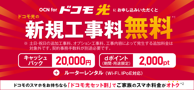 OCN for ドコモ光　OCN for ドコモ光をお申し込みいただくと　ドコモ光の新規工事料無料*1　※土日･祝日の追加工事料、オプション工事料、工事内容によって発生する追加料金は対象外です。契約事務手数料が別途必要です。　キャッシュバック20,000円　dポイント2,000pt（期間・用途限定）　＋ルーターレンタル（Wi-Fi、IPoE対応）　ドコモのスマホをお持ちなら「ドコモ光セット割」でご家族のスマホ料金がオトク*2