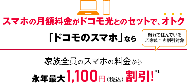 スマホの月額料金がドコモ光とのセットで、オトク 「ドコモのスマホ」なら家族全員のスマホの料金から永年最大1,100円(税込)割引!*1 離れて住んでいるご家族*1も割引対象