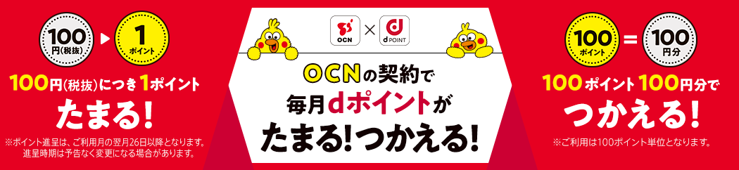 OCN×dPOINT OCNの契約で毎月dポイントがたまる!つかえる!100円(税抜)につき1ポイントたまる!※ポイント進呈は、ご利用月の翌月26日以降となります。進呈時期は予告なく変更になる場合があります。 100ポイント100円分でつかえる!※ご利用は100ポイント単位となります。