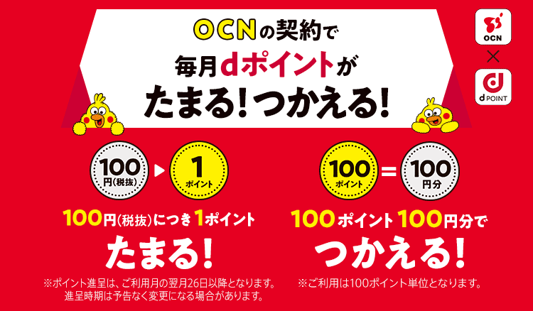 OCN×dPOINT OCNの契約で毎月dポイントがたまる!つかえる!100円(税抜)につき1ポイントたまる!※ポイント進呈は、ご利用月の翌月26日以降となります。進呈時期は予告なく変更になる場合があります。 100ポイント100円分でつかえる!※ご利用は100ポイント単位となります。
