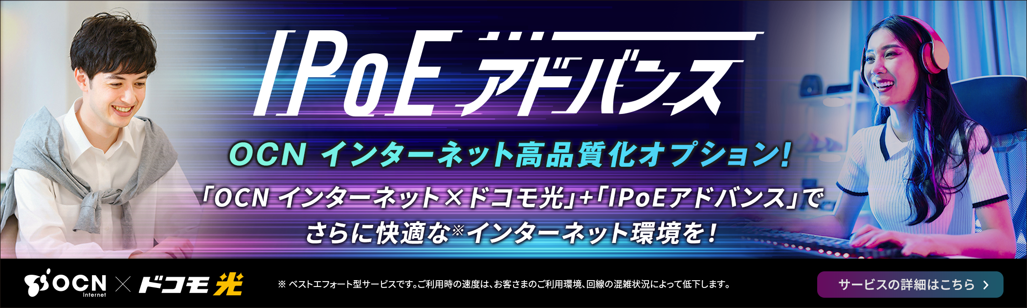 IPoEアドバンス　OCN インターネット高品質化オプション！「OCN インターネット×ドコモ光」＋「IPoEアドバンス」でさらに快適な※ インターネット環境を！※ ベストエフォート型サービスです。ご利用時の速度は、お客さまのご利用環境、回線の混雑状況によって低下します。サービスの詳細はこちら
