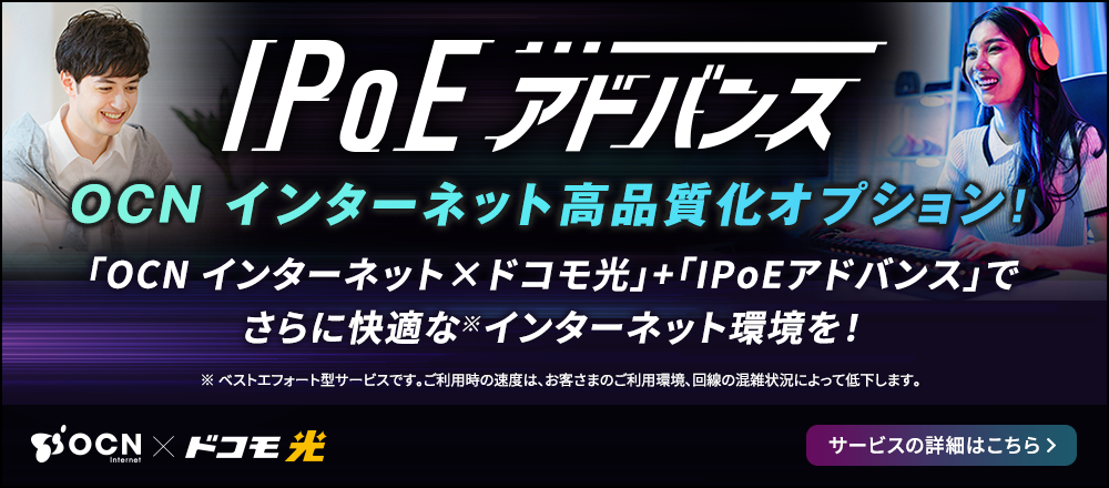 IPoEアドバンス　OCN インターネット高品質化オプション！「OCN インターネット×ドコモ光」＋「IPoEアドバンス」でさらに快適な※ インターネット環境を！※ ベストエフォート型サービスです。ご利用時の速度は、お客さまのご利用環境、回線の混雑状況によって低下します。サービスの詳細はこちら