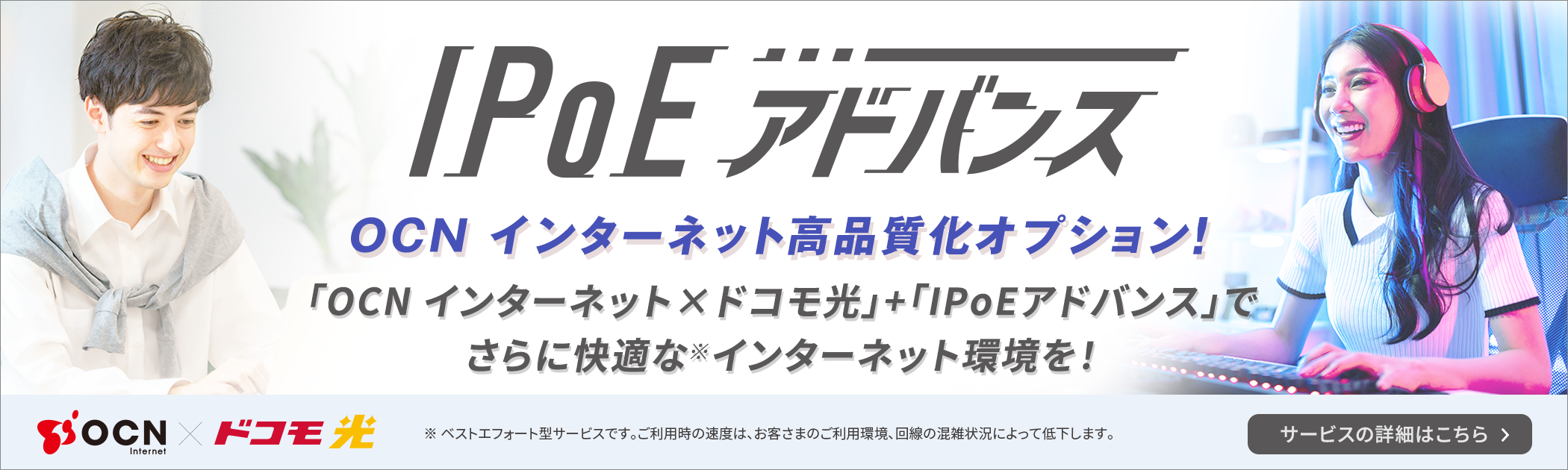 IPoEアドバンス OCNインターネット高品質化オプション「OCN インターネット×ドコモ光」＋「IPoEアドバンス」でさらに快適な※インターネット環境を！ ※ ベストエフォート型サービスです。ご利用時の速度は、お客さまのご利用環境、回線の混雑状況によって低下します。サービスの詳細はこちら