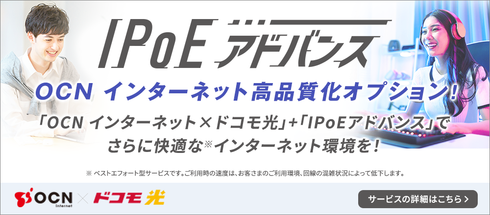 IPoEアドバンス OCNインターネット高品質化オプション「OCN インターネット×ドコモ光」＋「IPoEアドバンス」でさらに快適な※インターネット環境を！ ※ ベストエフォート型サービスです。ご利用時の速度は、お客さまのご利用環境、回線の混雑状況によって低下します。サービスの詳細はこちら