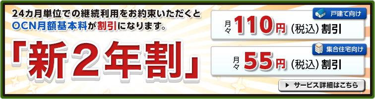 「新２年割」 24カ月単位での継続利用をお約束いただくとOCN月額基本料が割引になります。戸建て向け 月々110円（税込）割引 集合住宅向け 月々55円（税込）割引 サービス詳細はこちら