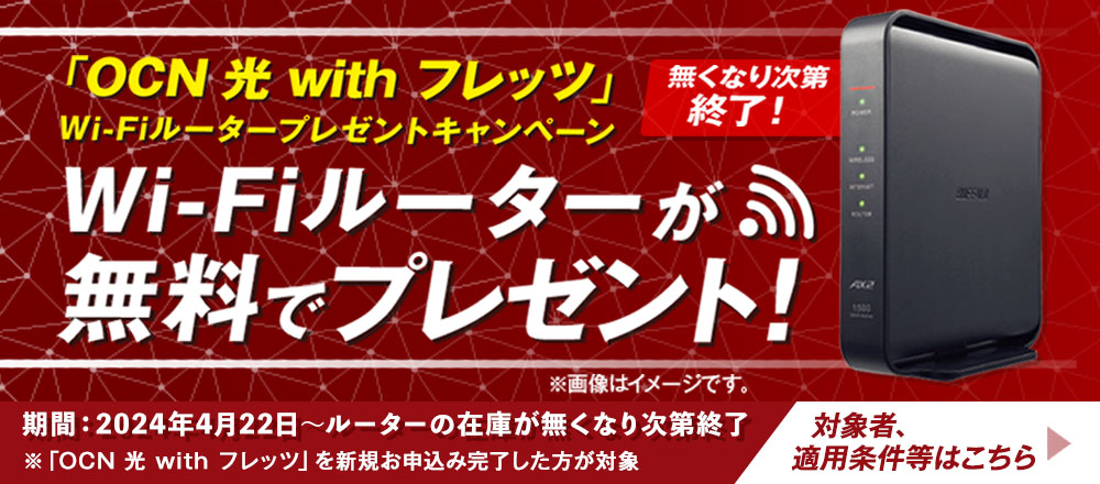 「OCN 光 with フレッツ」Wi-Fiルータープレゼントキャンペーン　無くなり次第終了！　Wi-Fiルーターが無料でプレゼント！期間：2024年4月22日～ルーターの在庫が無くなり次第終了※「OCN 光 with フレッツ」を新規お申込み完了した方が対象※画像はイメージです。対象者、適用条件等はこちら