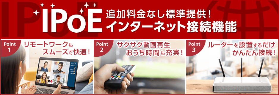 追加料金なし標準提供！IPoEインターネット接続機能 Point1：リモートワークもスムーズで快適！ Point2：サクサク動画再生おうち時間も充実！ Point3：ルーターを設置するだけかんたん接続！