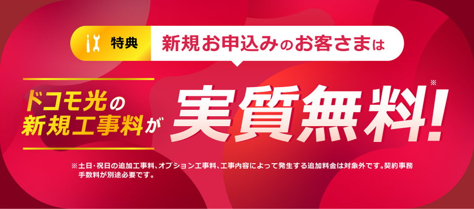 特典 新規お申込みのお客さまはドコモ光の新規工事料が実質無料!※ ※土日・祝日の追加工事料、オプション工事料、工事内容によって発生する追加料金は対象外です。契約事務手数料が別途必要です。