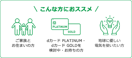 こんな方におススメ　ご家族とお住まいの方　dカード PLATINUM・dカード GOLDを検討中・お持ちの方　地球に優しい電気を使いたい方