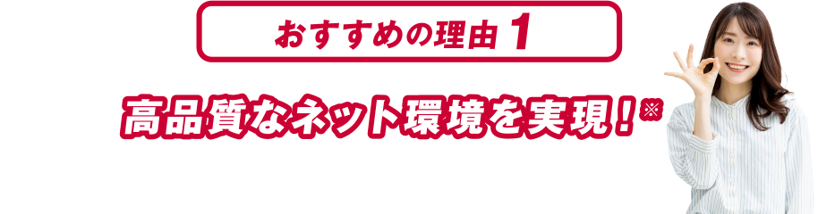おすすめの理由１ 高品質なネット環境を実現！※本サービスはベストエフォート型サービスのため、通信品質、通信速度を保証するものではありません。