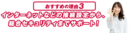おすすめの理由３ インターネットなどの接続設定から、総合セキュリティまでサポート！