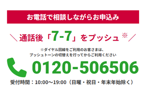 電話で相談しながらお申込み  ＼ 通話後「7-7」をプッシュ／ ※ダイヤル回線をご利用のお客さまは、プッシュトーンの切替えを行ってからご利用ください tel:0120-506506 受付時間：10:00〜19:00（日曜・祝日・年末年始除く）