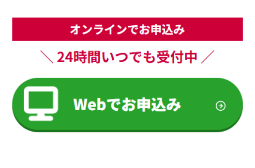 オンラインでお申込み ＼ 24時間いつでも受付中 ／ Webでお申込み