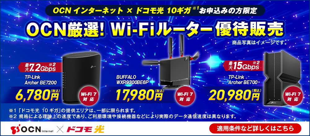 「OCN インターネット」×「ドコモ光 10ギガ※1」お申込みの方限定 OCN厳選！Wi-Fiルーター優待販売 Wi-Fi 7対応 最大7.2Gbps※2 TP-Link Archer BE7200 6,780円（税込）、Wi-Fi 7対応 BUFFALO WXR9300BE6P 17,980円（税込）、Wi-Fi 7対応 最大15Gbps※2 TP-Link Archer BE700 20,980円（税込）、※1 「ドコモ光 10ギガ」の提供エリアは、一部に限られます。※2 規格による理論上の速度であり、ご利用環境や接続機器などにより実際のデータ通信速度は異なります。 適用条件など詳しくはこちら