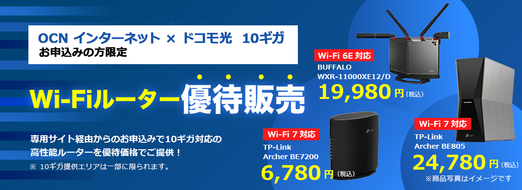 OCN インターネット × ドコモ光 10ギガ お申込みの方限定 Wi-Fiルーター優待販売 専用サイト経由からのお申込みで10ギガ対応の高性能ルーターを優待価格でご提供 ※10ギガ提供エリアは一部に限られます。 Wi-Fi 7対応 TP-Link Archer BE7200 6,780円(税込) Wi-Fi 6E対応 BUFFALO WXR-11000XE12/D 19,980円(税込)Wi-Fi 7対応 TP-Link Archer BE805 24,780円(税込)