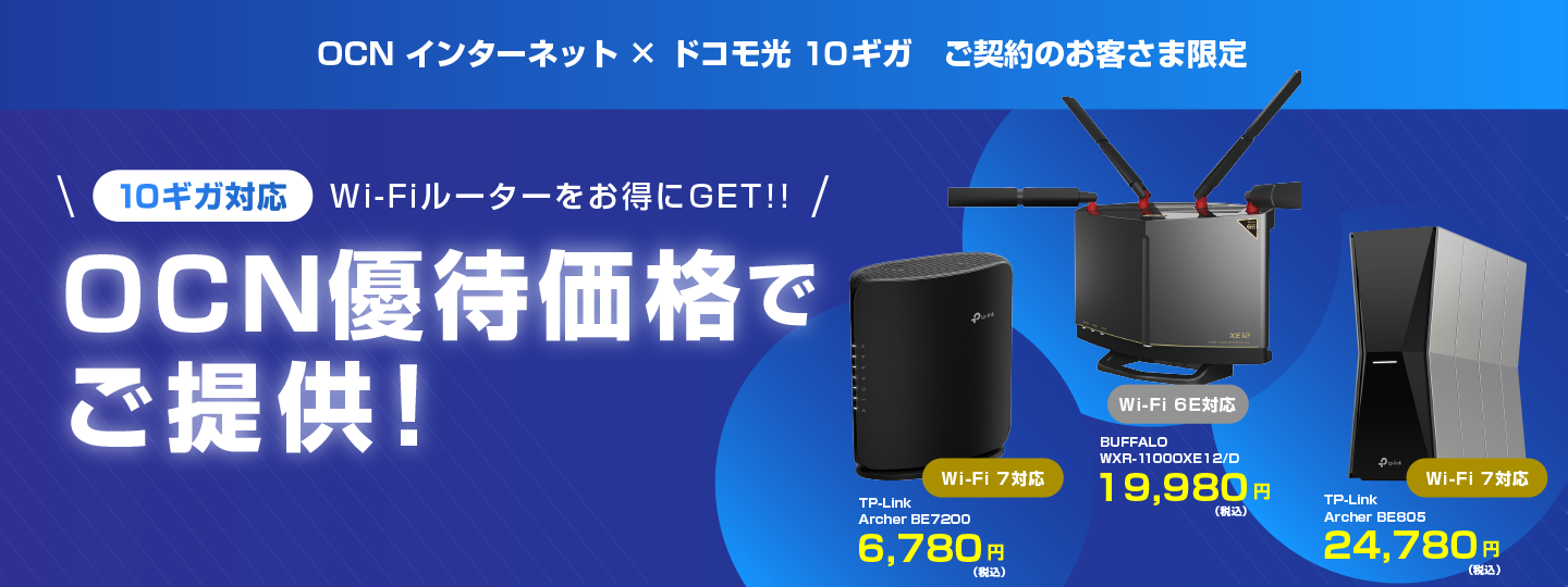 OCN インターネット × ドコモ光 10ギガ ご契約のお客さま限定 10ギガ対応 Wi-Fiルーターをお得にGET!! OCN優待価格でご提供！ ※「ドコモ光 10ギガ」の提供エリアは、一部に限られます。 Wi-Fi 7対応 TP-Link Archer BE7200 6,780円（税込） Wi-Fi 6E対応 BUFFALO WXR-11000XE12/D 19,980円（税込）Wi-Fi 7対応 TP-Link Archer BE805 24,780円（税込）
