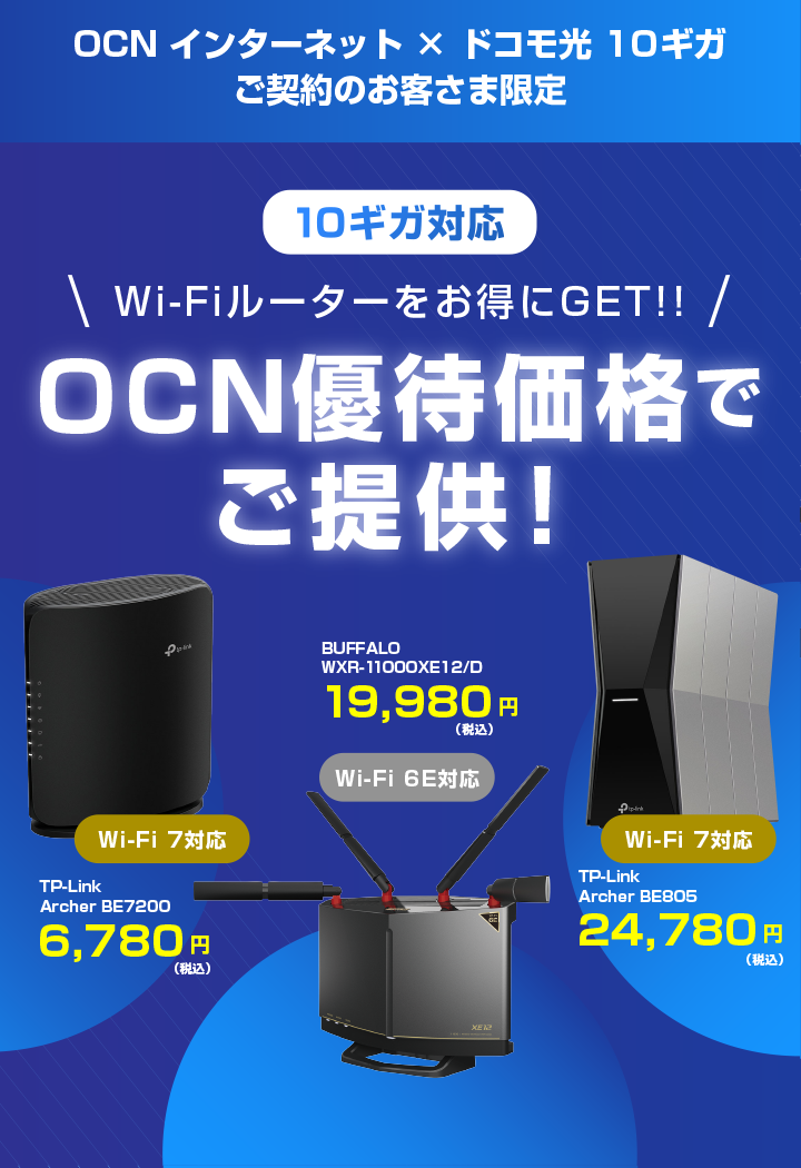 OCN インターネット × ドコモ光 10ギガ ご契約のお客さま限定 10ギガ対応 Wi-Fiルーターをお得にGET!! OCN優待価格でご提供！ ※「ドコモ光 10ギガ」の提供エリアは、一部に限られます。 Wi-Fi 7対応 TP-Link Archer BE7200 6,780円（税込） Wi-Fi 6E対応 BUFFALO WXR-11000XE12/D 19,980円（税込）Wi-Fi 7対応 TP-Link Archer BE805 24,780円（税込）