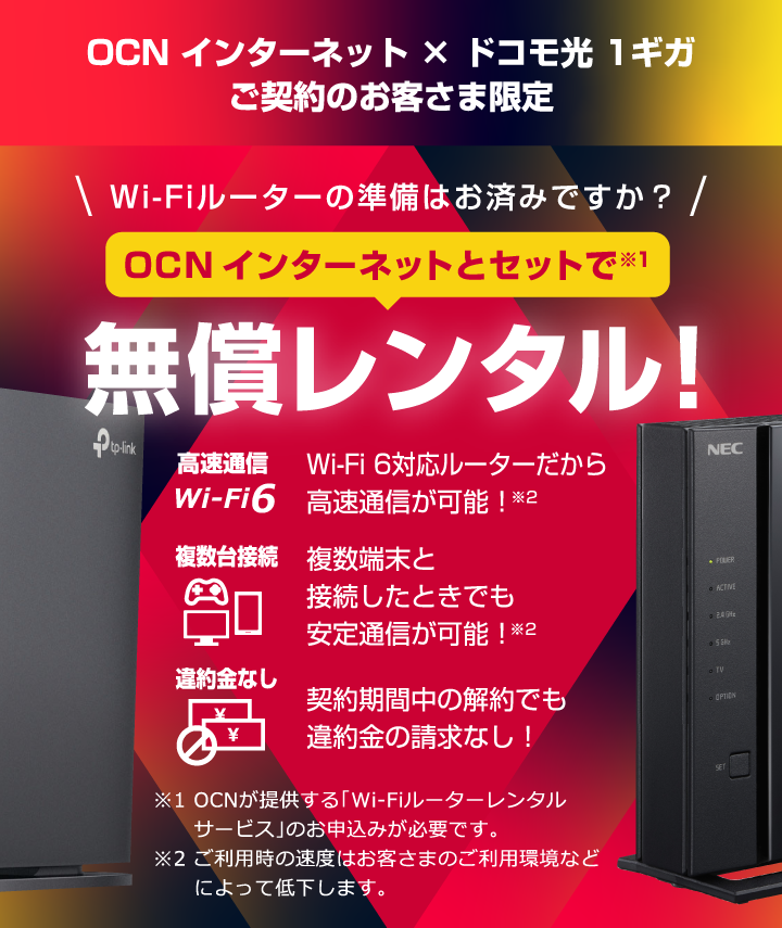 OCN インターネット × ドコモ光 1ギガ　ご契約のお客さま限定 Wi-Fiルーターの準備はお済みですか？ OCN インターネットとセットで無償レンタル！ 高速通信 Wi-Fi 6対応ルーターだから高速通信が可能！ 複数台接続 複数端末と接続したときでも安定通信が可能！ 違約金なし 契約期間中の解約でも違約金の請求なし！