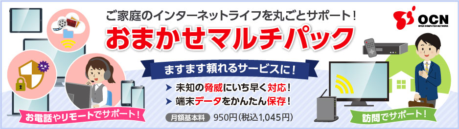 ご家庭のインターネットライフを丸ごとサポート！おまかせマルチパック ますます頼れるサービスに！未知の脅威にいち早く対応！端末データをかんたん保存！ お電話やリモートでサポート！ 訪問でサポート！ 月額基本料 950円（税込1,045円）