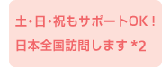 土・日・祝もサポートOK! 日本全国訪問します *2
