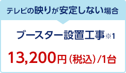 テレビの映りが安定しない場合 ブースター設置工事※1 13,200円（税込）/1台