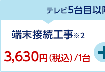 テレビ5台目以降のテレビ接続工事 端末接続工事※2 3,630円（税込）/1台+