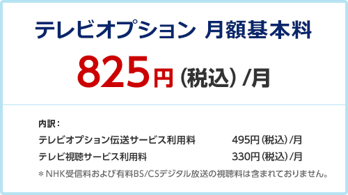 テレビオプション 月額利用料 825円（税込）/月 内訳： テレビオプション伝送サービス利用料 495円（税込）/月 テレビ視聴サービス利用料 330円（税込）/月 ＊NHK受信料および有料BS/CSデジタル放送の視聴料は含まれておりません。