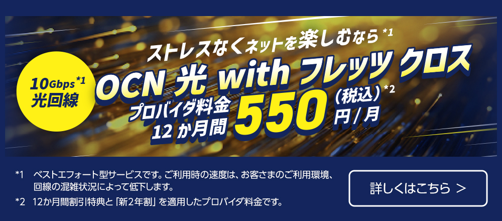 ストレスなくネットを楽しむなら※1 10Gbps 光回線※1 OCN 光 with フレッツ クロス プロバイダ料金12か月550円（税込）※2 /月 ※1.ベストエフォート型サービスです。ご利用時の速度は、お客さまのご利用環境、回線の混雑状況によって低下します。※2.12か月間割引特典と「新２年割」を適用したプロバイダ料金です。詳しくはこちら