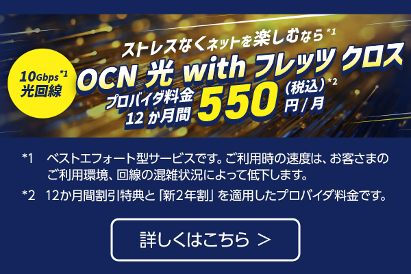 ストレスなくネットを楽しむなら※1 10Gbps 光回線※1 OCN 光 with フレッツ クロス プロバイダ料金12か月550円（税込）※2 /月 ※1.ベストエフォート型サービスです。ご利用時の速度は、お客さまのご利用環境、回線の混雑状況によって低下します。※2.12か月間割引特典と「新２年割」を適用したプロバイダ料金です。詳しくはこちら