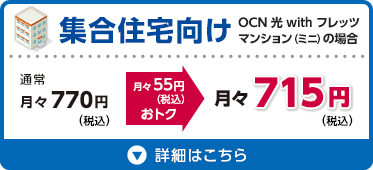 集合住宅向け OCN 光 with フレッツ マンション（ミニ）の場合 通常月々770円（税込）が月々55円（税込）おトクな月々715円（税込） 詳細はこちら