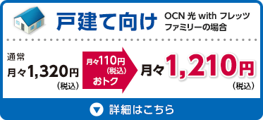 戸建て向け OCN 光 with フレッツ ファミリーの場合 通常月々1,320円（税込）が月々110円（税込）おトクな月々1,210円（税込） 詳細はこちら