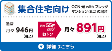 集合住宅向け OCN 光 with フレッツ マンション（ミニ）の場合 通常月々946円（税込）が月々55円（税込）おトクな月々891円（税込） 詳細はこちら