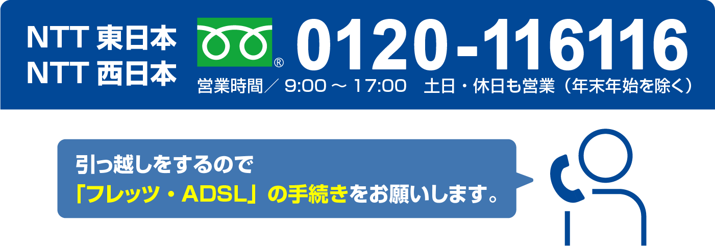 NTT東日本 NTT西日本 フリーダイヤル0120-116116 営業時間/9:00～17:00 土日・休日も営業（年末年始を除く）　引っ越しをするので「フレッツ・ADSL」の手続きをお願いします。