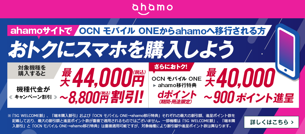 ahamoサイトでOCN モバイル ONEからahamoへ移行しておトクにスマホを購入しよう！対象機種を購入すると機種代金が最大44,000円（税込）〜8,800円（税込）割引！OCN モバイル ONE → ahamo移行特典で、さらにおトク！dポイント（期間・用途限定）最大40,000〜900ポイント進呈　詳しくはこちら