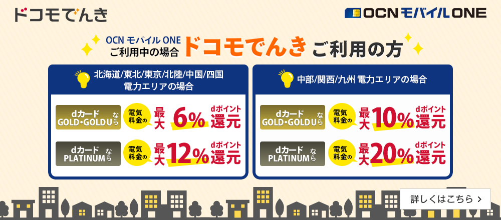 OCN モバイル ONEご利用中の場合「ドコモでんき」ご利用の方 北海道/東北/東京/北陸/中国/四国電力エリアの場合 dカード GOLD・GOLD Uなら電気料金の最大6%dポイント還元、dカード PLATINUMなら最大12%dポイント還元。中部/関西/九州電力エリアの場合 dカード GOLD・GOLD Uなら電気料金の最大10%dポイント還元、dカード PLATINUMなら最大20%dポイント還元。 詳しくはこちら