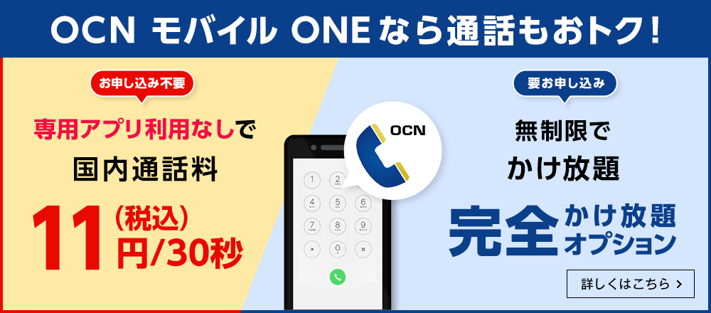 OCN モバイル ONEなら通話もおトク！　【お申し込み不要】専用アプリ利用なしで国内通話料 11円（税込）/30秒　【要お申し込み】無制限でかけ放題 完全かけ放題オプション　詳しくはこちら