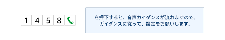 1458通話ボタンを押下すると、音声ガイダンスが流れますので、ガイダンスに従って、設定をお願いします。