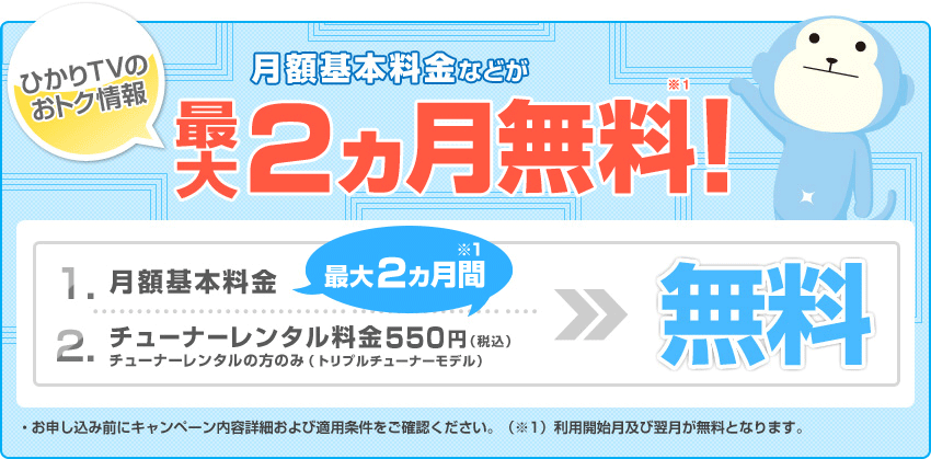 ひかりＴＶのおトク情報　月額基本料金などが最大2ヵ月無料※1！1.月額基本料金が最大2ヵ月間※1無料　2.チューナーレンタル料金550円（税込） チューナーレンタルの方のみ（トリプルチューナーモデル） 最大2ヵ月間※1無料　・お申し込み前にキャンペーン内容詳細および適用条件をご確認ください。（※1）利用開始月および翌月が無料となります。