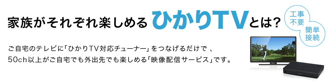 家族それぞれが楽しめるひかりＴＶとは？ 工事不要 簡単接続 ご自宅のテレビに「ひかりＴＶ 対応チューナー」をつなげるだけで、50ch以上がご自宅でも外出先でも楽しめる「映像配信サービス」です。