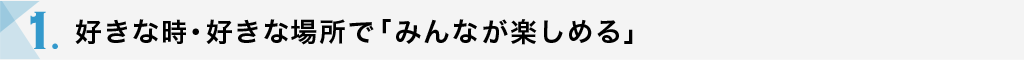 1.好きな時・好きな場所で「みんなが楽しめる」