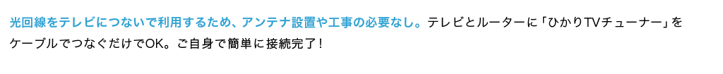 光回線をテレビにつないで利用するため、アンテナ設置や工事の必要なし。テレビとルーターに「ひかりＴＶチューナー」をケーブルでつなぐだけでOK。ご自身で簡単に接続完了！